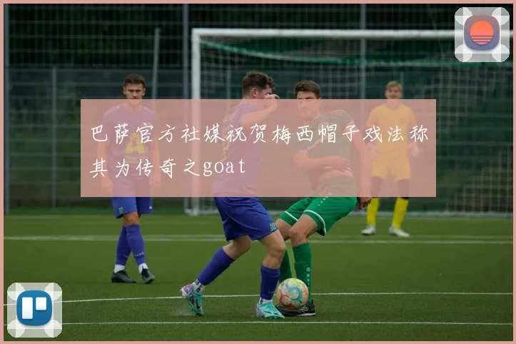 巴萨官方社媒祝贺梅西帽子戏法称其为传奇之goat